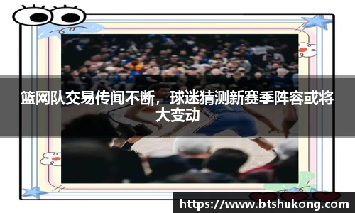 篮网队交易传闻不断，球迷猜测新赛季阵容或将大变动