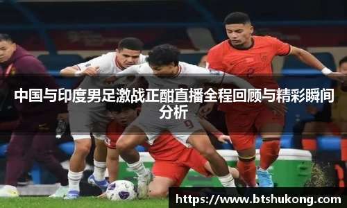 中国与印度男足激战正酣直播全程回顾与精彩瞬间分析