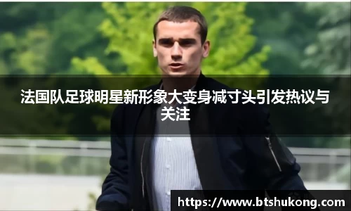 法国队足球明星新形象大变身减寸头引发热议与关注
