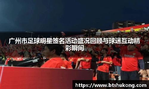 广州市足球明星签名活动盛况回顾与球迷互动精彩瞬间